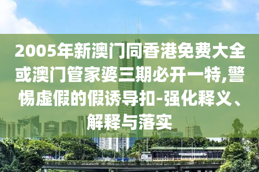 2005年新澳門同香港免費(fèi)大全或澳門管家婆三期必開一特,警惕虛假的假誘導(dǎo)扣-強(qiáng)化釋義、解釋與落實(shí)