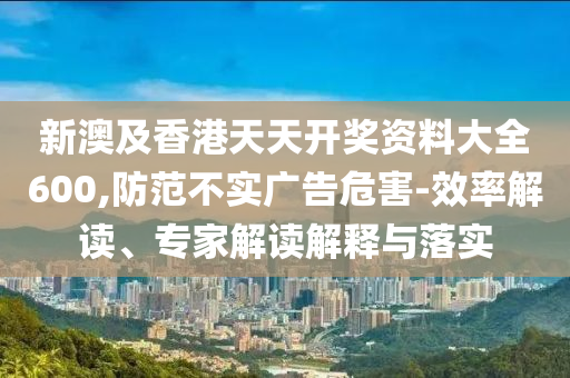 新澳及香港天天開(kāi)獎(jiǎng)資料大全600,防范不實(shí)廣告危害-效率解讀、專家解讀解釋與落實(shí)