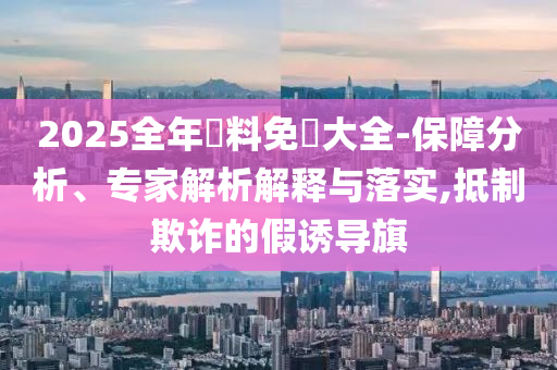 2025全年資料免費(fèi)大全-保障分析、專家解析解釋與落實(shí),抵制欺詐的假誘導(dǎo)旗