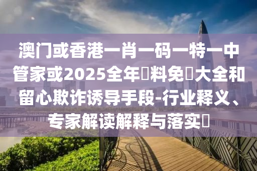 澳門或香港一肖一碼一特一中管家或2025全年資料免費大全和留心欺詐誘導(dǎo)手段-行業(yè)釋義、專家解讀解釋與落實?