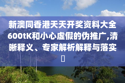 新澳同香港天天開獎資料大全600tK和小心虛假的偽推廣,清晰釋義、專家解析解釋與落實(shí)?