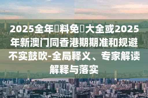 2025全年資料免費大全或2025年新澳門同香港期期準和規(guī)避不實鼓吹-全局釋義、專家解讀解釋與落實