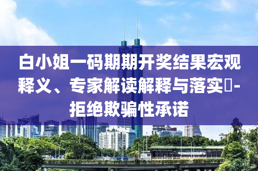 白小姐一碼期期開獎結(jié)果宏觀釋義、專家解讀解釋與落實?-拒絕欺騙性承諾