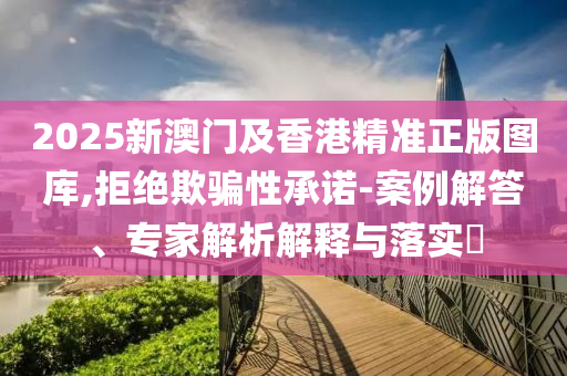 2025新澳門及香港精準正版圖庫,拒絕欺騙性承諾-案例解答、專家解析解釋與落實?