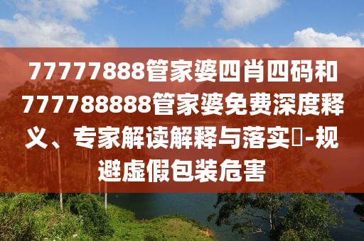 77777888管家婆四肖四碼和777788888管家婆免費深度釋義、專家解讀解釋與落實?-規(guī)避虛假包裝危害