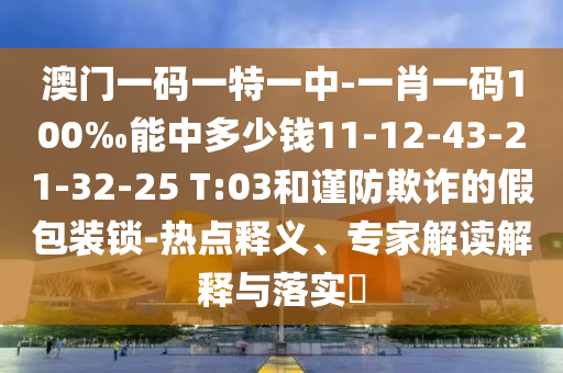 澳門一碼一特一中-一肖一碼100‰能中多少錢11-12-43-21-32-25 T:03和謹(jǐn)防欺詐的假包裝鎖-熱點(diǎn)釋義、專家解讀解釋與落實(shí)?