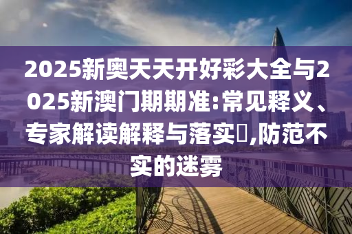 2025新奧天天開好彩大全與2025新澳門期期準:常見釋義、專家解讀解釋與落實?,防范不實的迷霧