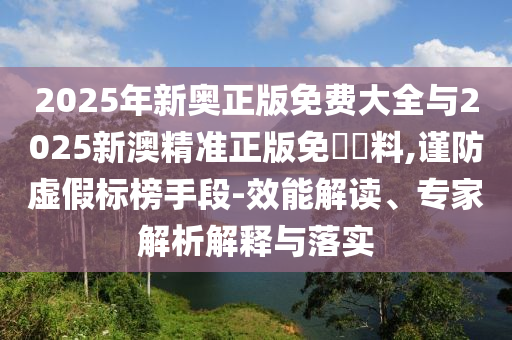 2025年新奧正版免費大全與2025新澳精準正版免費資料,謹防虛假標榜手段-效能解讀、專家解析解釋與落實