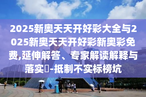 2025新奧天天開好彩大全與2025新奧天天開好彩新奧彩免費,延伸解答、專家解讀解釋與落實?-抵制不實標(biāo)榜坑