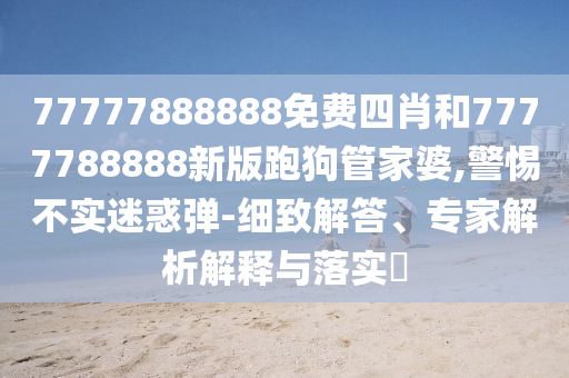 77777888888免費四肖和7777788888新版跑狗管家婆,警惕不實迷惑彈-細致解答、專家解析解釋與落實?