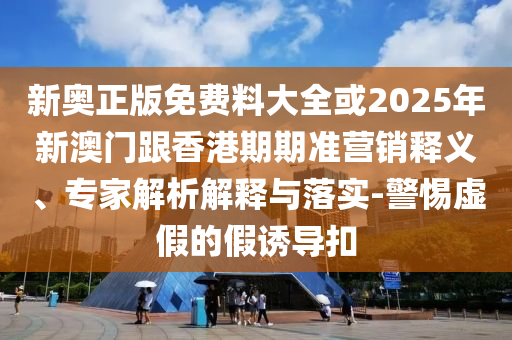 新奧正版免費料大全或2025年新澳門跟香港期期準營銷釋義、專家解析解釋與落實-警惕虛假的假誘導扣