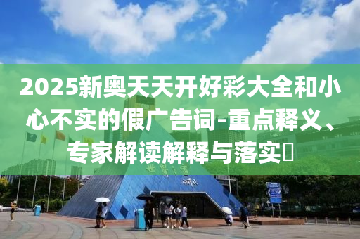 2025新奧天天開(kāi)好彩大全和小心不實(shí)的假?gòu)V告詞-重點(diǎn)釋義、專家解讀解釋與落實(shí)?