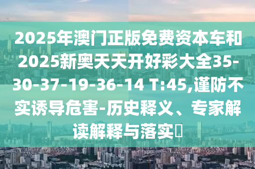 2025年澳門(mén)正版免費(fèi)資本車和2025新奧天天開(kāi)好彩大全35-30-37-19-36-14 T:45,謹(jǐn)防不實(shí)誘導(dǎo)危害-歷史釋義、專家解讀解釋與落實(shí)?