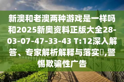 新澳和老澳兩種游戲是一樣嗎和2025新奧資料正版大全28-03-07-47-33-43 T:12深入解答、專家解析解釋與落實?,警惕欺騙性廣告