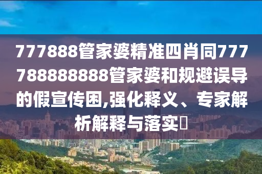 777888管家婆精準四肖同777788888888管家婆和規(guī)避誤導的假宣傳困,強化釋義、專家解析解釋與落實?