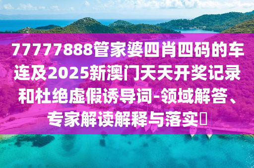 77777888管家婆四肖四碼的車(chē)連及2025新澳門(mén)天天開(kāi)獎(jiǎng)記錄和杜絕虛假誘導(dǎo)詞-領(lǐng)域解答、專(zhuān)家解讀解釋與落實(shí)?