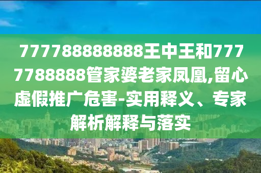 777788888888王中王和7777788888管家婆老家鳳凰,留心虛假推廣危害-實用釋義、專家解析解釋與落實