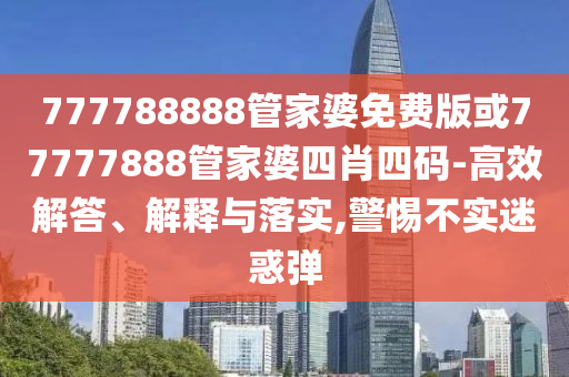777788888管家婆免費版或77777888管家婆四肖四碼-高效解答、解釋與落實,警惕不實迷惑彈