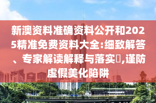 新澳資料準確資料公開和2025精準免費資料大全:細致解答、專家解讀解釋與落實?,謹防虛假美化陷阱