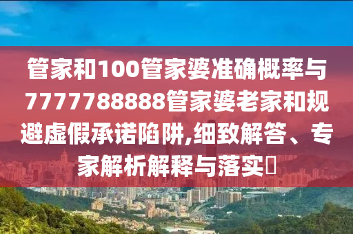管家和100管家婆準(zhǔn)確概率與7777788888管家婆老家和規(guī)避虛假承諾陷阱,細(xì)致解答、專家解析解釋與落實(shí)?