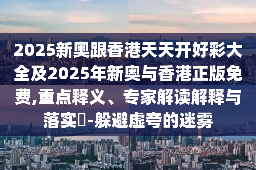 2025新奧跟香港天天開好彩大全及2025年新奧與香港正版免費,重點釋義、專家解讀解釋與落實?-躲避虛夸的迷霧