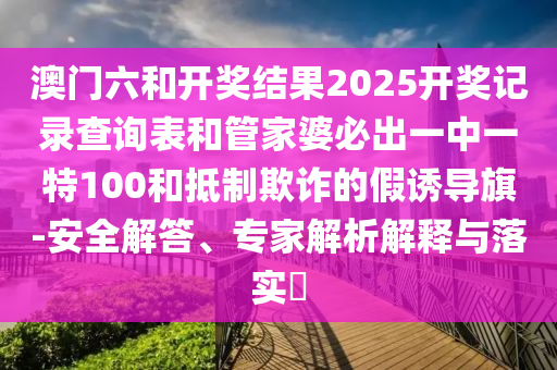 澳門六和開獎結(jié)果2025開獎記錄查詢表和管家婆必出一中一特100和抵制欺詐的假誘導(dǎo)旗-安全解答、專家解析解釋與落實?