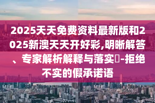2025天天免費(fèi)資料最新版和2025新澳天天開好彩,明晰解答、專家解析解釋與落實(shí)?-拒絕不實(shí)的假承諾語