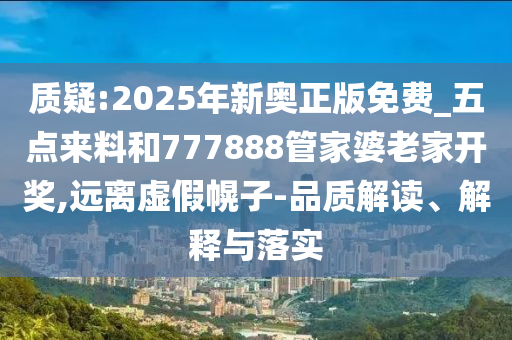 質(zhì)疑:2025年新奧正版免費(fèi)_五點(diǎn)來(lái)料和777888管家婆老家開(kāi)獎(jiǎng),遠(yuǎn)離虛假幌子-品質(zhì)解讀、解釋與落實(shí)