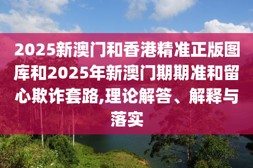 2025新澳門和香港精準(zhǔn)正版圖庫(kù)和2025年新澳門期期準(zhǔn)和留心欺詐套路,理論解答、解釋與落實(shí)