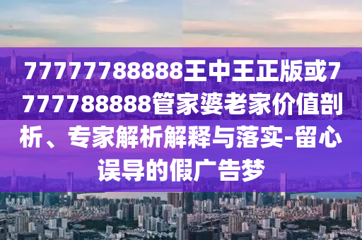 77777788888王中王正版或7777788888管家婆老家價值剖析、專家解析解釋與落實-留心誤導的假廣告夢