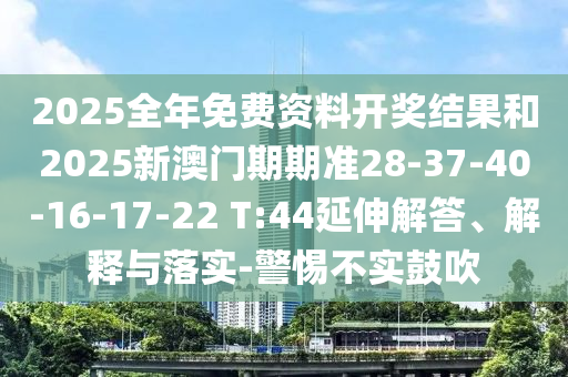 2025全年免費資料開獎結(jié)果和2025新澳門期期準28-37-40-16-17-22 T:44延伸解答、解釋與落實-警惕不實鼓吹