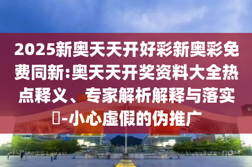 2025新奧天天開(kāi)好彩新奧彩免費(fèi)同新:奧天天開(kāi)獎(jiǎng)資料大全熱點(diǎn)釋義、專家解析解釋與落實(shí)?-小心虛假的偽推廣