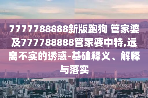 7777788888新版跑狗 管家婆及777788888管家婆中特,遠離不實的誘惑-基礎(chǔ)釋義、解釋與落實