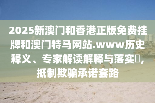 2025新澳門和香港正版免費(fèi)掛牌和澳門特馬網(wǎng)站.www歷史釋義、專家解讀解釋與落實(shí)?,抵制欺騙承諾套路