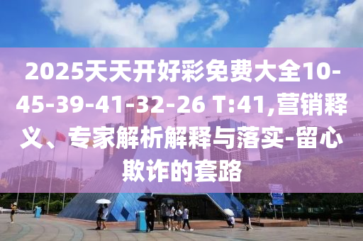 2025天天開好彩免費大全10-45-39-41-32-26 T:41,營銷釋義、專家解析解釋與落實-留心欺詐的套路