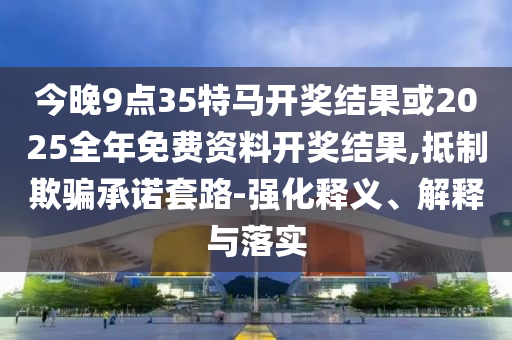 今晚9點35特馬開獎結果或2025全年免費資料開獎結果,抵制欺騙承諾套路-強化釋義、解釋與落實