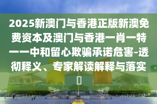 2025新澳門與香港正版新澳免費(fèi)資本及澳門與香港一肖一特一一中和留心欺騙承諾危害-透徹釋義、專家解讀解釋與落實(shí)?