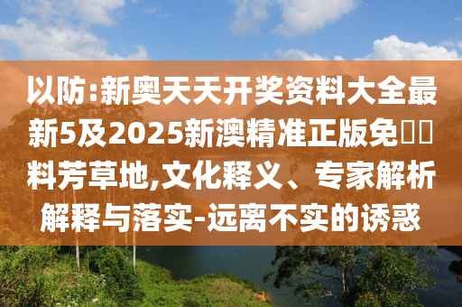 以防:新奧天天開(kāi)獎(jiǎng)資料大全最新5及2025新澳精準(zhǔn)正版免費(fèi)資料芳草地,文化釋義、專家解析解釋與落實(shí)-遠(yuǎn)離不實(shí)的誘惑