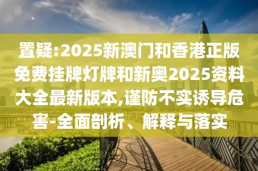 置疑:2025新澳門和香港正版免費掛牌燈牌和新奧2025資料大全最新版本,謹(jǐn)防不實誘導(dǎo)危害-全面剖析、解釋與落實