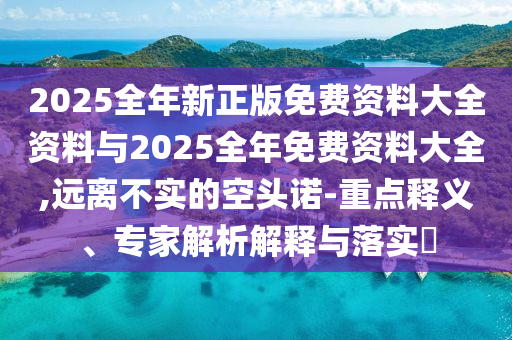 2025全年新正版免費資料大全資料與2025全年免費資料大全,遠(yuǎn)離不實的空頭諾-重點釋義、專家解析解釋與落實?