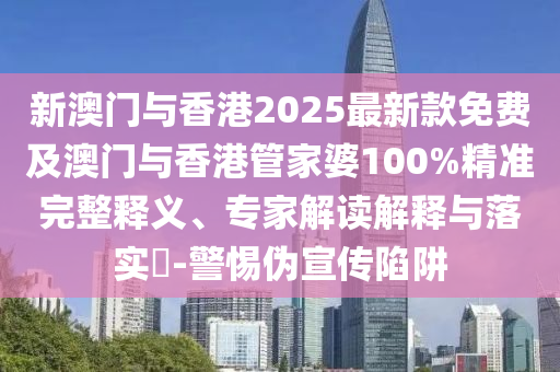 新澳門與香港2025最新款免費及澳門與香港管家婆100%精準(zhǔn)完整釋義、專家解讀解釋與落實?-警惕偽宣傳陷阱