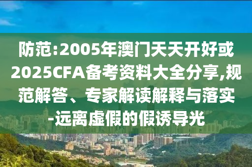 防范:2005年澳門天天開好或2025CFA備考資料大全分享,規(guī)范解答、專家解讀解釋與落實-遠離虛假的假誘導(dǎo)光