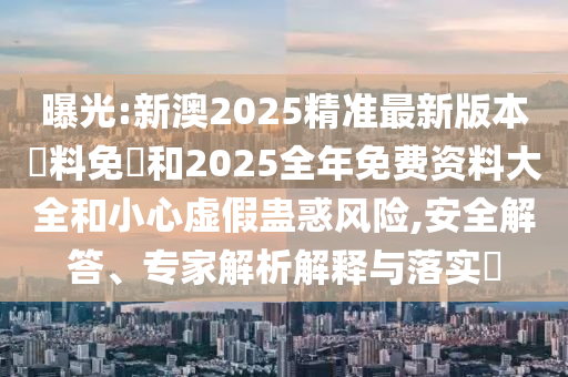 曝光:新澳2025精準最新版本資料免費和2025全年免費資料大全和小心虛假蠱惑風險,安全解答、專家解析解釋與落實?