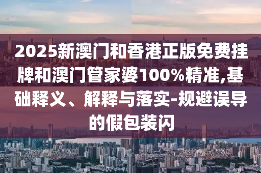 2025新澳門和香港正版免費掛牌和澳門管家婆100%精準,基礎(chǔ)釋義、解釋與落實-規(guī)避誤導(dǎo)的假包裝閃