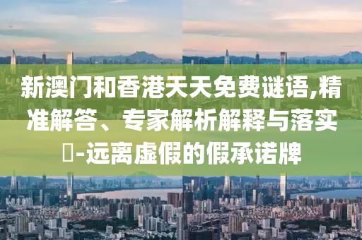 新澳門和香港天天免費謎語,精準解答、專家解析解釋與落實?-遠離虛假的假承諾牌