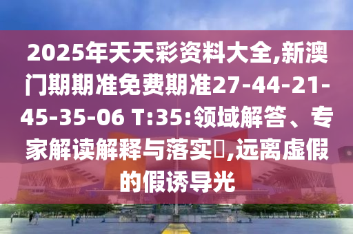 2025年天天彩資料大全,新澳門期期準(zhǔn)免費(fèi)期準(zhǔn)27-44-21-45-35-06 T:35:領(lǐng)域解答、專家解讀解釋與落實(shí)?,遠(yuǎn)離虛假的假誘導(dǎo)光