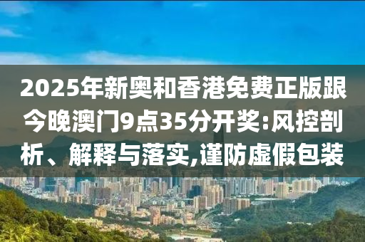 2025年新奧和香港免費(fèi)正版跟今晚澳門9點(diǎn)35分開獎(jiǎng):風(fēng)控剖析、解釋與落實(shí),謹(jǐn)防虛假包裝
