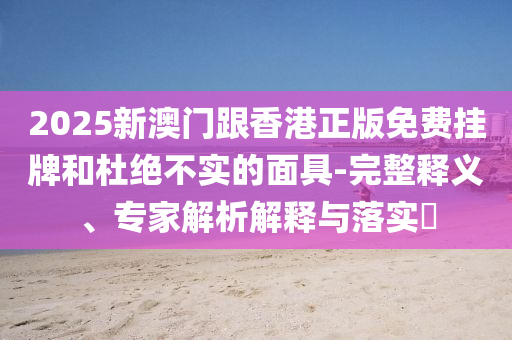 2025新澳門跟香港正版免費(fèi)掛牌和杜絕不實(shí)的面具-完整釋義、專家解析解釋與落實(shí)?