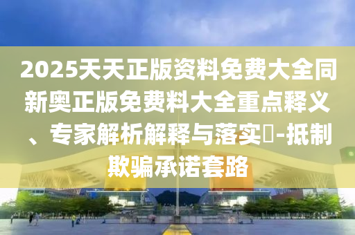 2025天天正版資料免費大全同新奧正版免費料大全重點釋義、專家解析解釋與落實?-抵制欺騙承諾套路