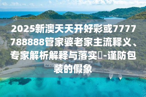 2025新澳天天開好彩或7777788888管家婆老家主流釋義、專家解析解釋與落實?-謹防包裝的假象